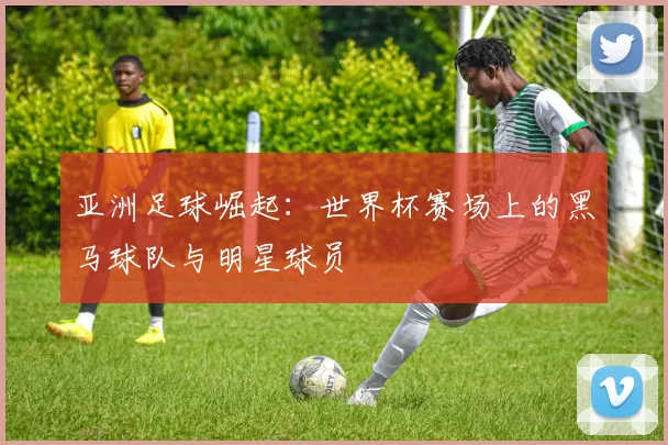 亚洲足球崛起:世界杯赛场上的黑马球队与明星球员
