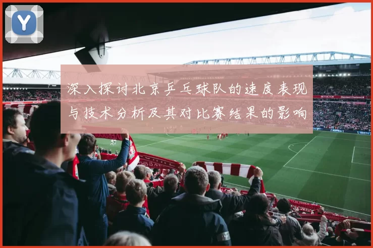 深入探讨北京乒乓球队的速度表现与技术分析及其对比赛结果的影响