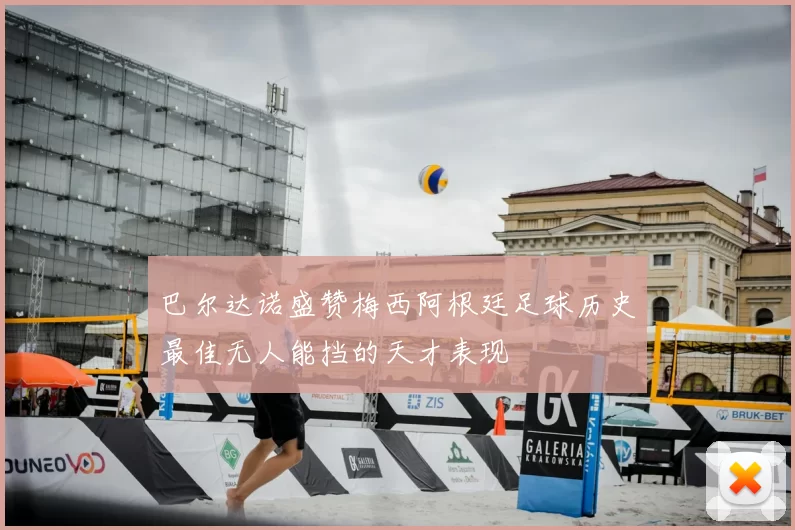 巴尔达诺盛赞梅西阿根廷足球历史最佳无人能挡的天才表现