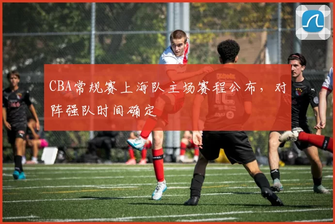 CBA常规赛上海队主场赛程公布，对阵强队时间确定