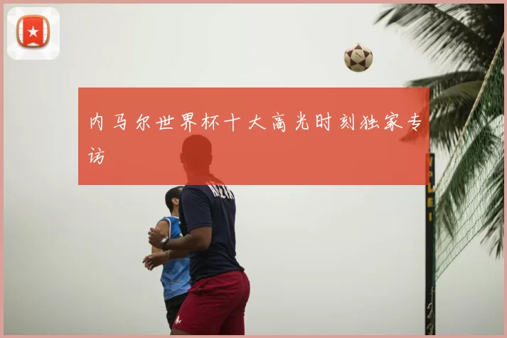 内马尔世界杯十大高光时刻独家专访