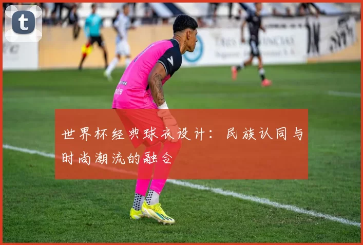 世界杯经典球衣设计：民族认同与时尚潮流的融合
