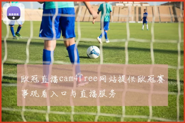 欧冠直播cam4free网站提供欧冠赛事观看入口与直播服务