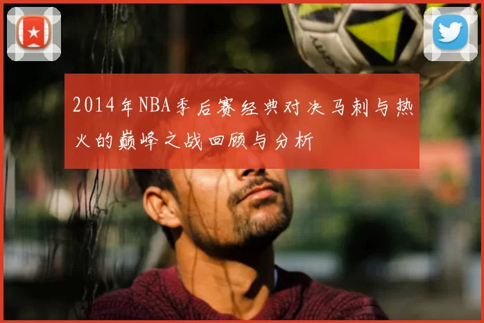 2014年NBA季后赛经典对决马刺与热火的巅峰之战回顾与分析