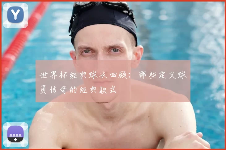 世界杯经典球衣回顾:那些定义球员传奇的经典款式