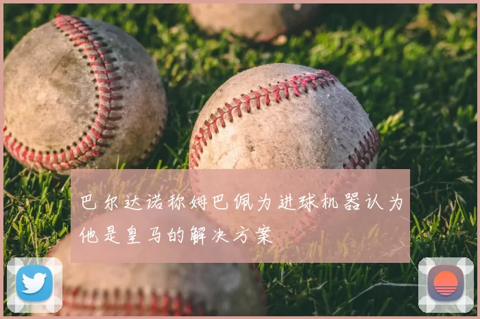 巴尔达诺称姆巴佩为进球机器认为他是皇马的解决方案
