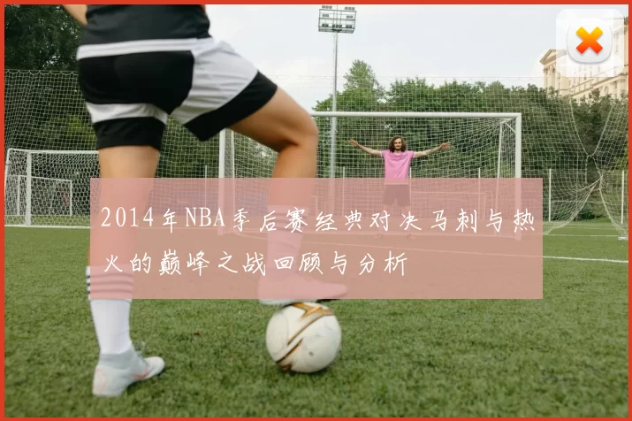 2014年NBA季后赛经典对决马刺与热火的巅峰之战回顾与分析