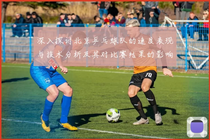 深入探讨北京乒乓球队的速度表现与技术分析及其对比赛结果的影响