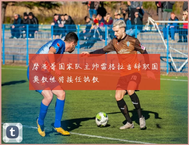 摩洛哥国家队主帅雷格拉吉辞职国奥教练将接任执教