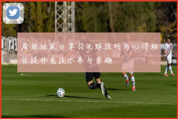 周丽独家分享羽毛球技巧与心得助你提升竞技水平与乐趣