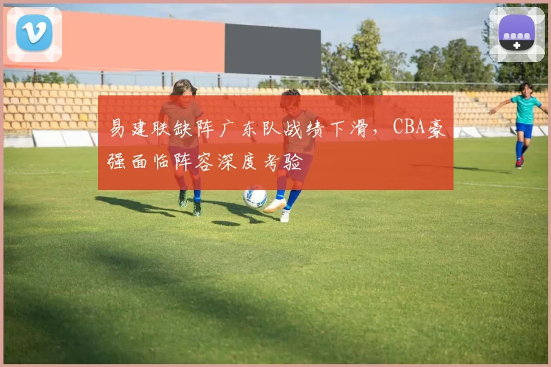 易建联缺阵广东队战绩下滑，CBA豪强面临阵容深度考验