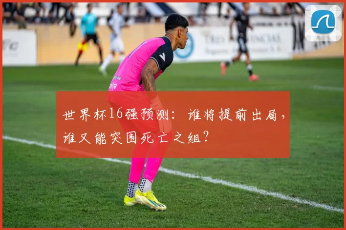 世界杯16强预测：谁将提前出局，谁又能突围死亡之组？