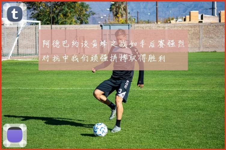 阿德巴约谈黄蜂之战如季后赛强烈对抗中我们顽强拼搏取得胜利
