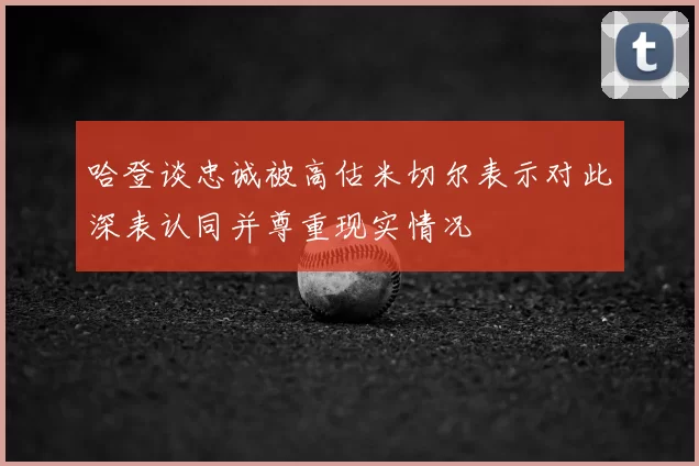 哈登谈忠诚被高估米切尔表示对此深表认同并尊重现实情况