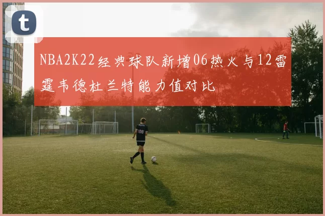 NBA2K22经典球队新增06热火与12雷霆韦德杜兰特能力值对比