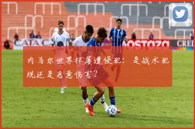 内马尔世界杯屡遭侵犯:是战术犯规还是恶意伤害?