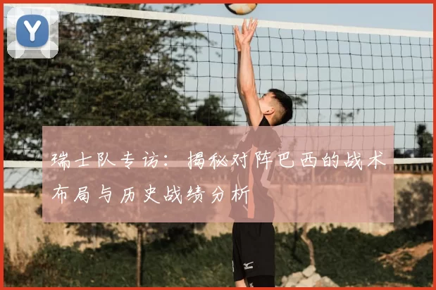 瑞士队专访：揭秘对阵巴西的战术布局与历史战绩分析