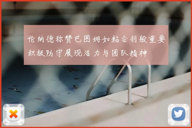伦纳德称赞巴图姆如粘合剂般重要积极防守展现活力与团队精神
