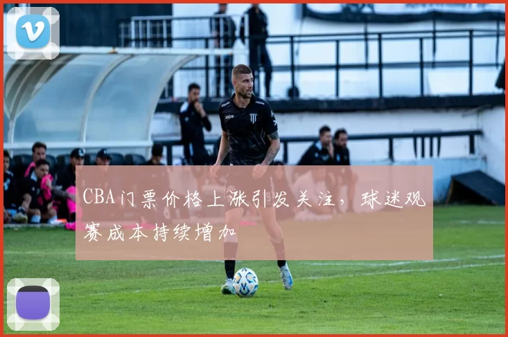 CBA门票价格上涨引发关注,球迷观赛成本持续增加