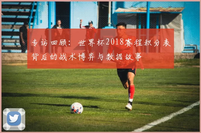 专访回顾：世界杯2018赛程积分表背后的战术博弈与数据故事