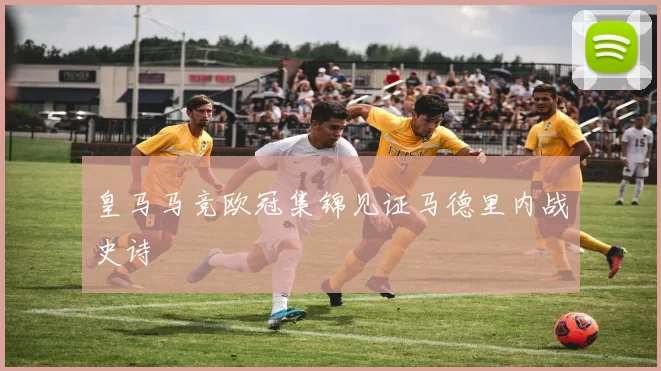 皇马马竞欧冠集锦见证马德里内战史诗
