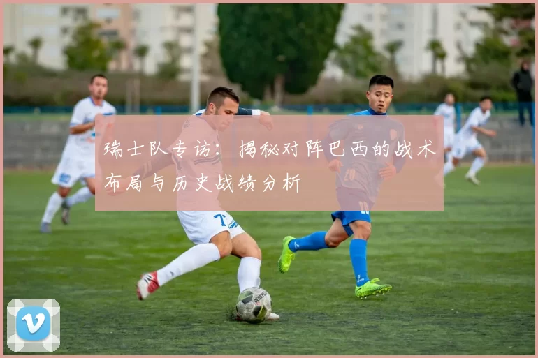 瑞士队专访:揭秘对阵巴西的战术布局与历史战绩分析