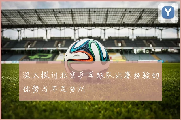 深入探讨北京乒乓球队比赛经验的优势与不足分析