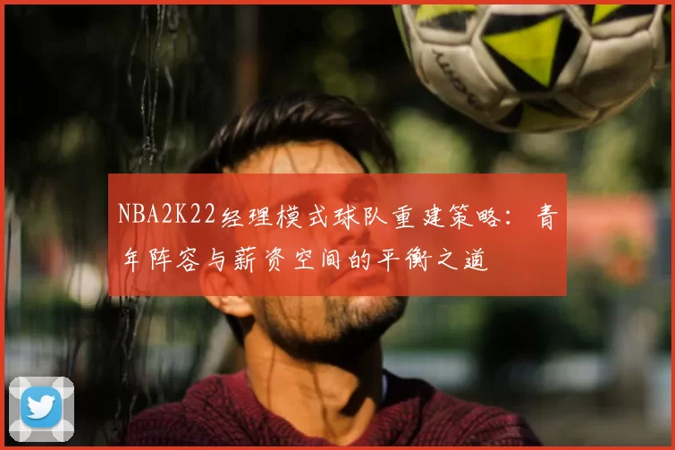NBA2K22经理模式球队重建策略：青年阵容与薪资空间的平衡之道