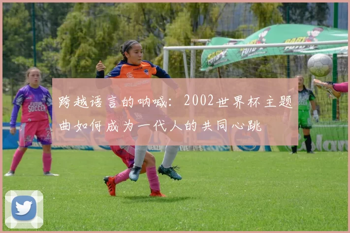 跨越语言的呐喊：2002世界杯主题曲如何成为一代人的共同心跳