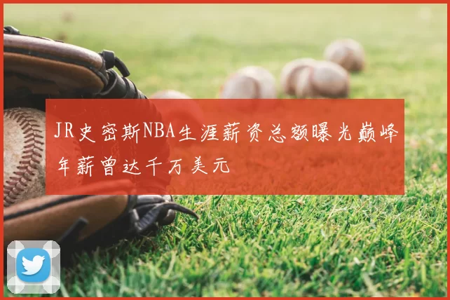 JR史密斯NBA生涯薪资总额曝光巅峰年薪曾达千万美元