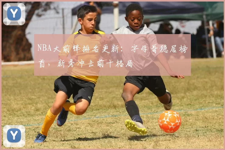 NBA大前锋排名更新：字母哥稳居榜首，新秀冲击前十格局