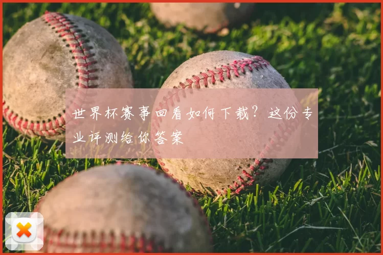 世界杯赛事回看如何下载？这份专业评测给你答案