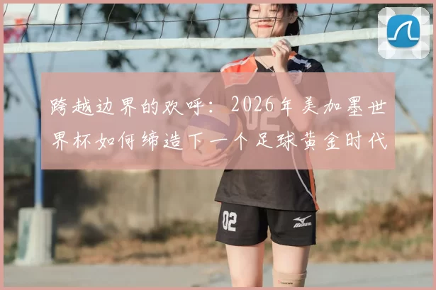 跨越边界的欢呼：2026年美加墨世界杯如何缔造下一个足球黄金时代