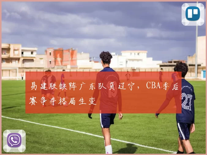 易建联缺阵广东队负辽宁，CBA季后赛争夺格局生变