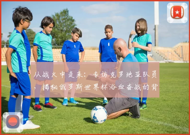 从战火中走来：专访克罗地亚队员，揭秘俄罗斯世界杯浴血奋战的背后故事