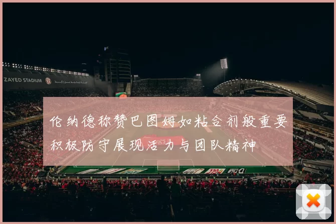 伦纳德称赞巴图姆如粘合剂般重要积极防守展现活力与团队精神