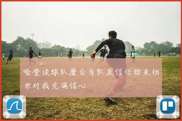 哈登谈球队磨合与队友信任称米切尔对我充满信心