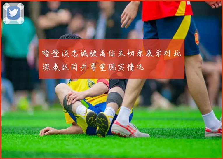 哈登谈忠诚被高估米切尔表示对此深表认同并尊重现实情况