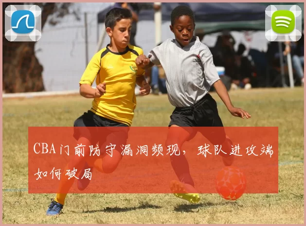 CBA门前防守漏洞频现，球队进攻端如何破局