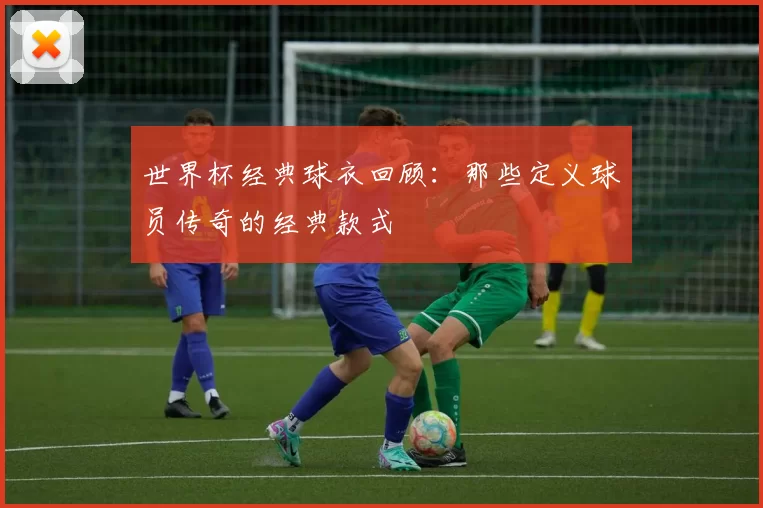 世界杯经典球衣回顾：那些定义球员传奇的经典款式