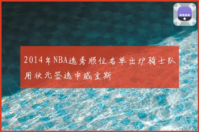 2014年NBA选秀顺位名单出炉骑士队用状元签选中威金斯