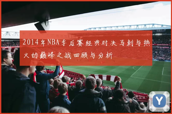 2014年NBA季后赛经典对决马刺与热火的巅峰之战回顾与分析