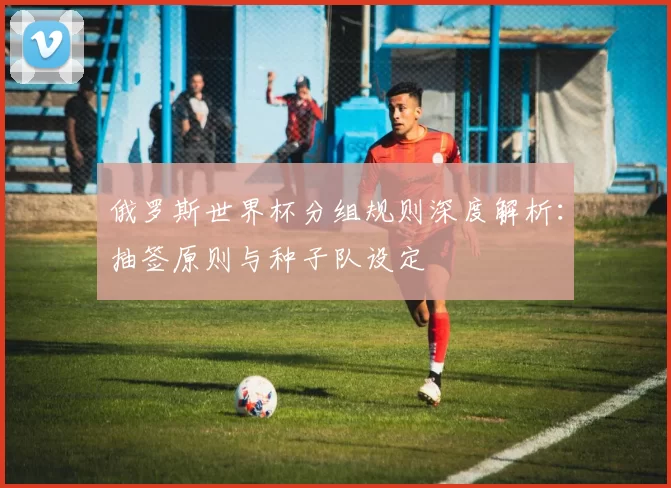 俄罗斯世界杯分组规则深度解析:抽签原则与种子队设定