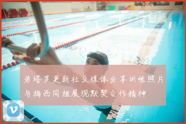 劳塔罗更新社交媒体分享训练照片与梅西同框展现默契合作精神