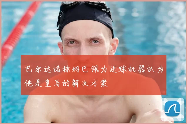 巴尔达诺称姆巴佩为进球机器认为他是皇马的解决方案