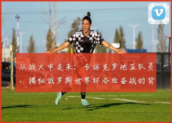 从战火中走来：专访克罗地亚队员，揭秘俄罗斯世界杯浴血奋战的背后故事