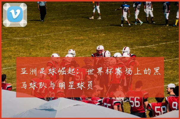 亚洲足球崛起:世界杯赛场上的黑马球队与明星球员