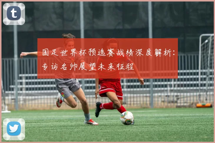 国足世界杯预选赛战绩深度解析:专访名帅展望未来征程