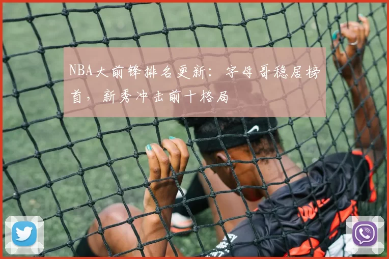 NBA大前锋排名更新:字母哥稳居榜首,新秀冲击前十格局