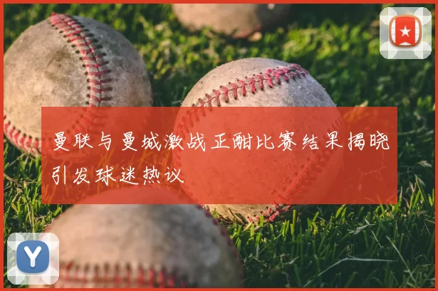 曼联与曼城激战正酣比赛结果揭晓引发球迷热议